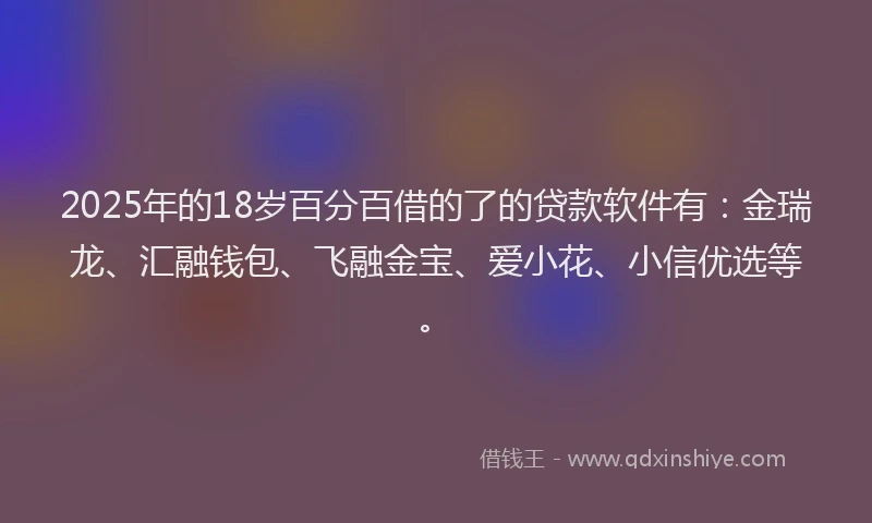 2025年的18岁百分百借的了的贷款软件有：金瑞龙、汇融钱包、飞融金宝、爱小花、小信优选等。