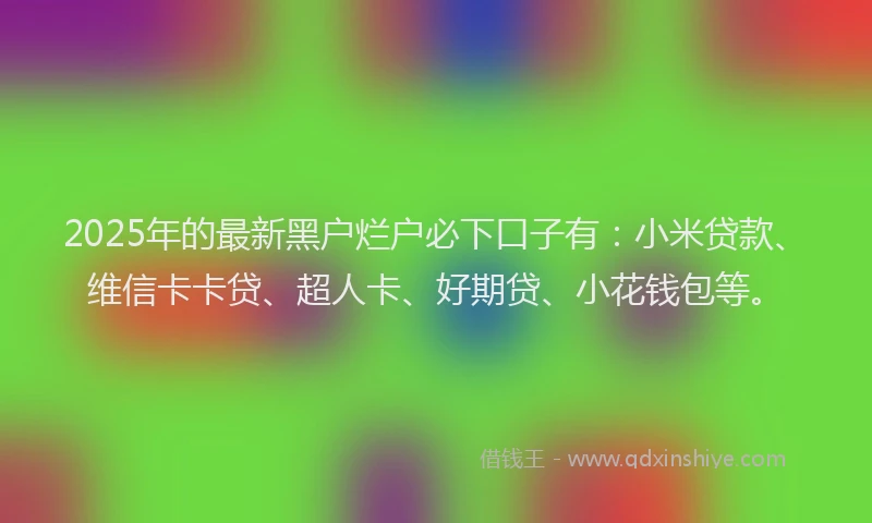 2025年的最新黑户烂户必下口子有：小米贷款、维信卡卡贷、超人卡、好期贷、小花钱包等。