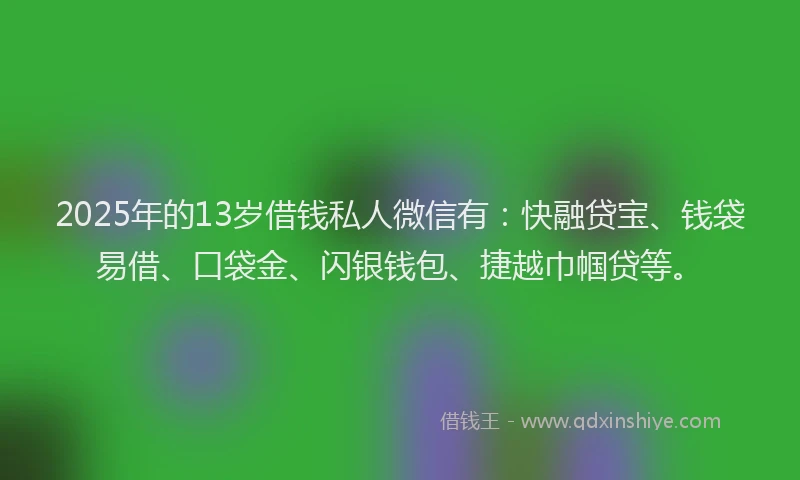 2025年的13岁借钱私人微信有：快融贷宝、钱袋易借、口袋金、闪银钱包、捷越巾帼贷等。