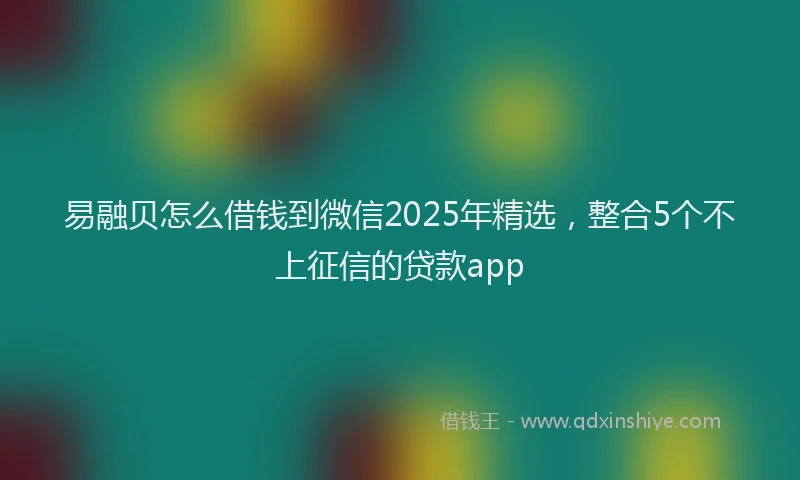 易融贝怎么借钱到微信2025年精选，整合5个不上征信的贷款app