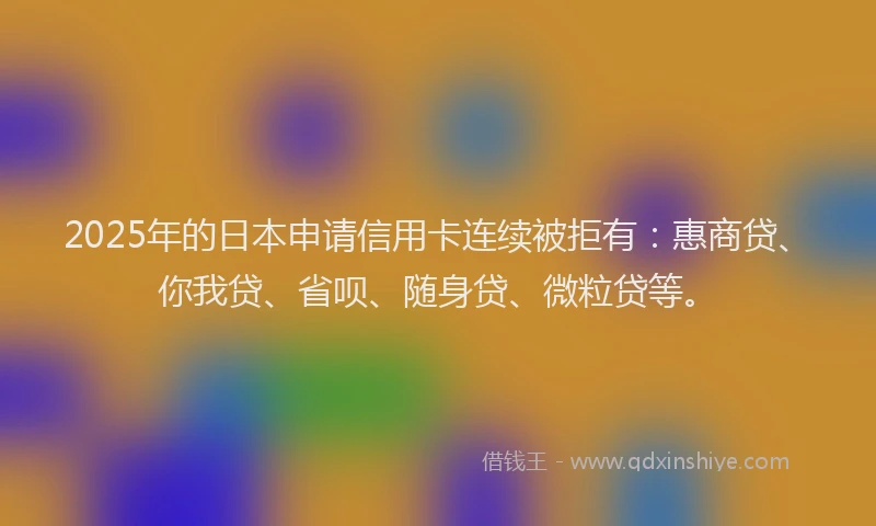 2025年的日本申请信用卡连续被拒有:惠商贷、你我贷、省呗、随身贷、微粒贷等。