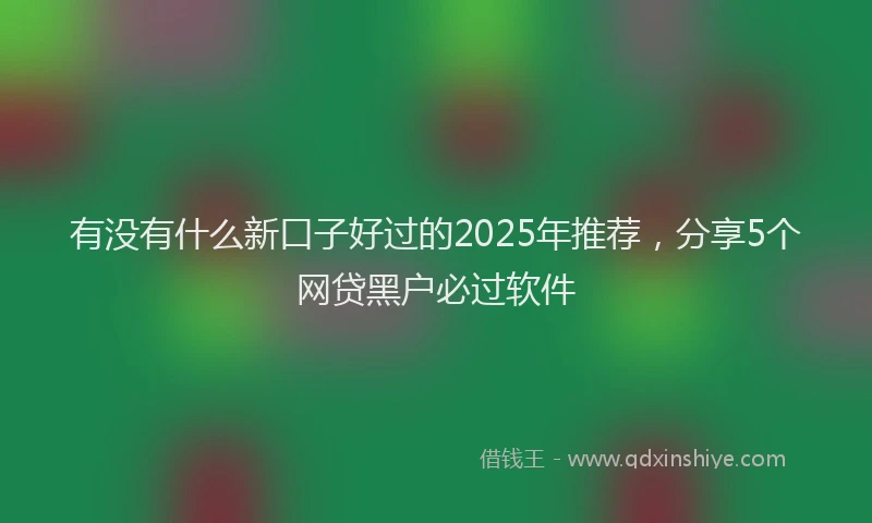 有没有什么新口子好过的2025年推荐，分享5个网贷黑户必过软件