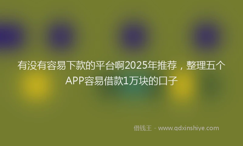 有没有容易下款的平台啊2025年推荐，整理五个APP容易借款1万块的口子