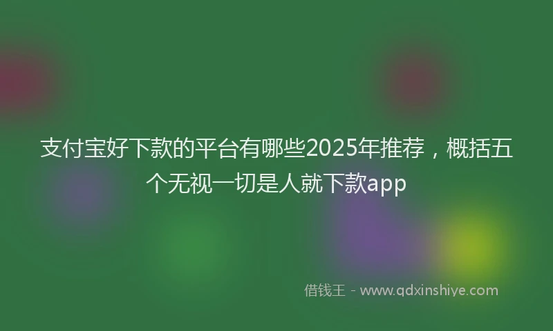 支付宝好下款的平台有哪些2025年推荐，概括五个无视一切是人就下款app
