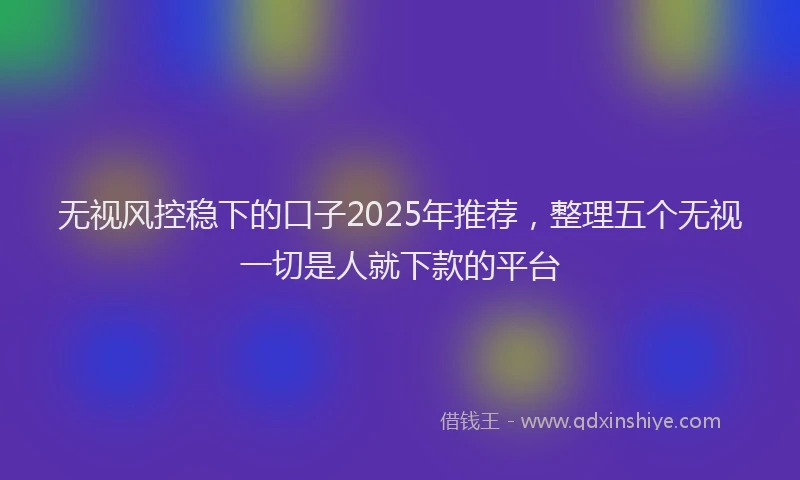 无视风控稳下的口子2025年推荐，整理五个无视一切是人就下款的平台