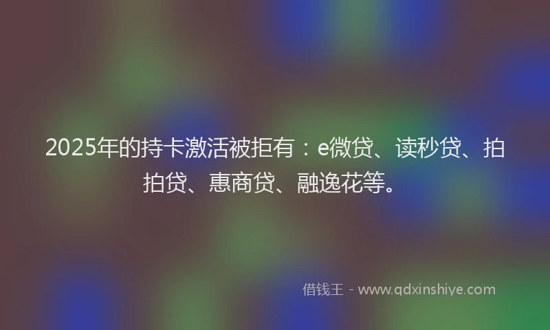 2025年的持卡激活被拒有：e微贷、读秒贷、拍拍贷、惠商贷、融逸花等。
