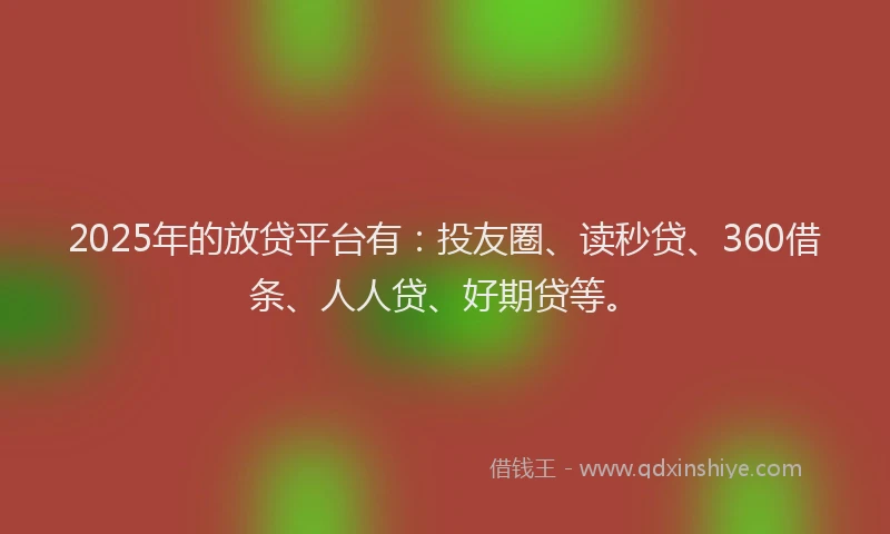 2025年的放贷平台有：投友圈、读秒贷、360借条、人人贷、好期贷等。