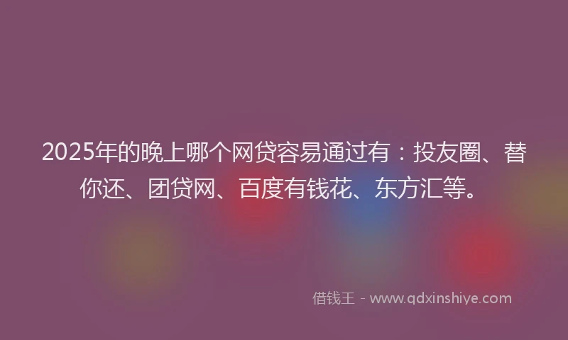 2025年的晚上哪个网贷容易通过有：投友圈、替你还、团贷网、百度有钱花、东方汇等。