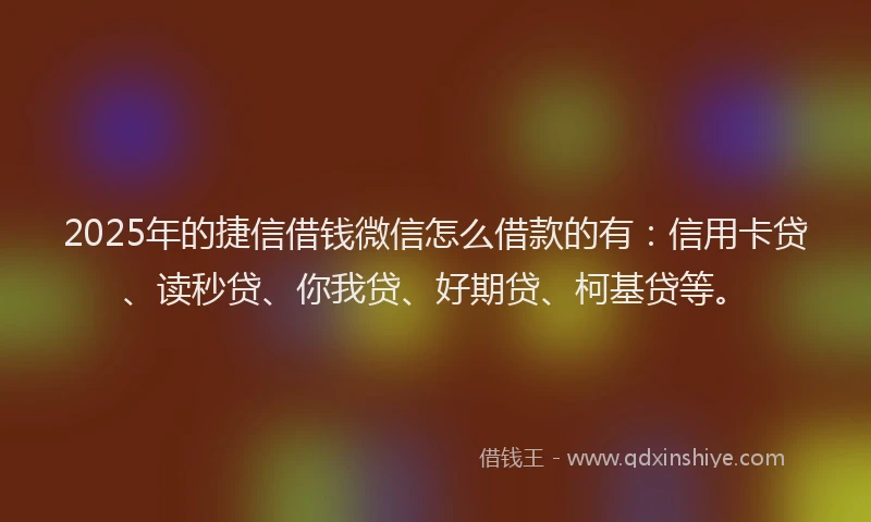 2025年的捷信借钱微信怎么借款的有:信用卡贷、读秒贷、你我贷、好期贷、柯基贷等。
