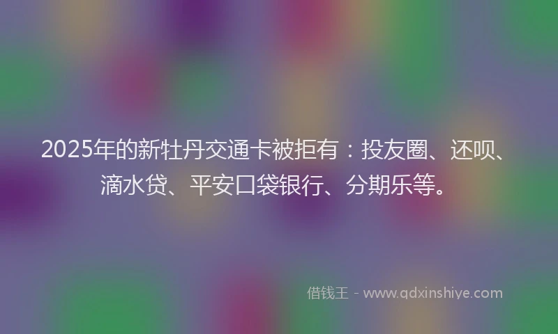 2025年的新牡丹交通卡被拒有：投友圈、还呗、滴水贷、平安口袋银行、分期乐等。