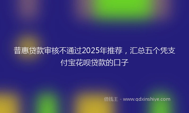 普惠贷款审核不通过2025年推荐，汇总五个凭支付宝花呗贷款的口子