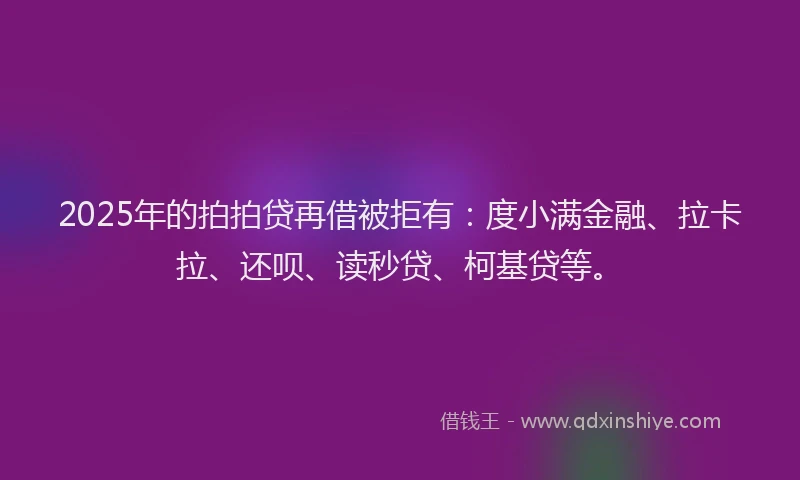 2025年的拍拍贷再借被拒有：度小满金融、拉卡拉、还呗、读秒贷、柯基贷等。