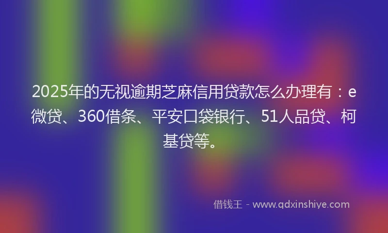 2025年的无视逾期芝麻信用贷款怎么办理有：e微贷、360借条、平安口袋银行、51人品贷、柯基贷等。