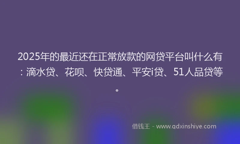 2025年的最近还在正常放款的网贷平台叫什么有：滴水贷、花呗、快贷通、平安i贷、51人品贷等。