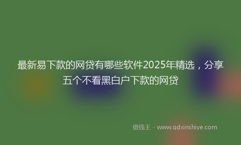 最新易下款的网贷有哪些软件2025年精选，分享五个不看黑白户下款的网贷