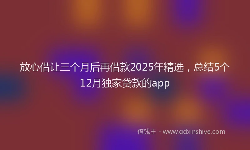 放心借让三个月后再借款2025年精选，总结5个12月独家贷款的app