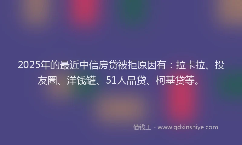 2025年的最近中信房贷被拒原因有：拉卡拉、投友圈、洋钱罐、51人品贷、柯基贷等。