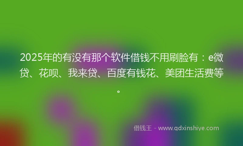 2025年的有没有那个软件借钱不用刷脸有：e微贷、花呗、我来贷、百度有钱花、美团生活费等。
