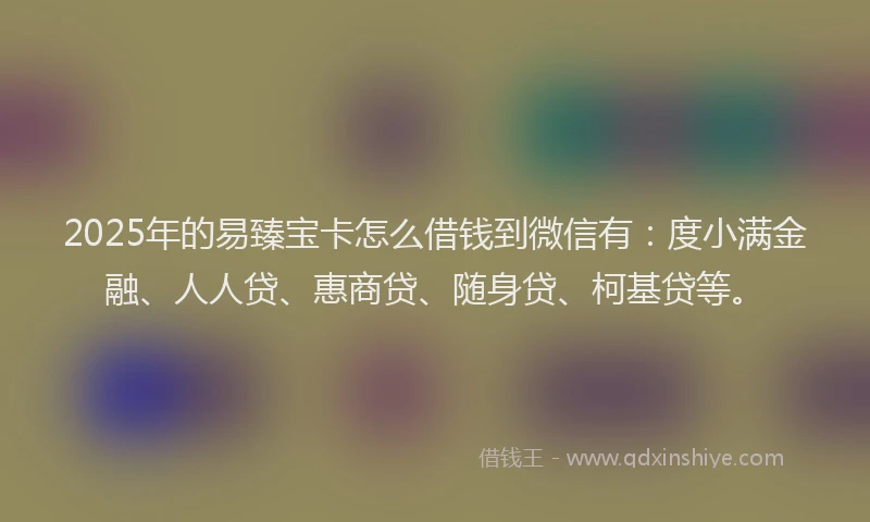 2025年的易臻宝卡怎么借钱到微信有：度小满金融、人人贷、惠商贷、随身贷、柯基贷等。