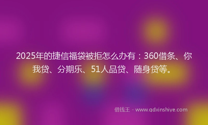 2025年的捷信福袋被拒怎么办有：360借条、你我贷、分期乐、51人品贷、随身贷等。