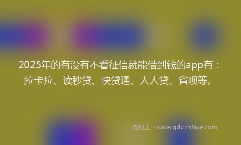 2025年的有没有不看征信就能借到钱的app有：拉卡拉、读秒贷、快贷通、人人贷、省呗等。