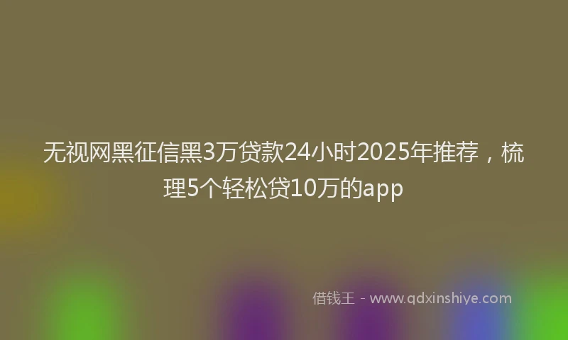 无视网黑征信黑3万贷款24小时2025年推荐，梳理5个轻松贷10万的app