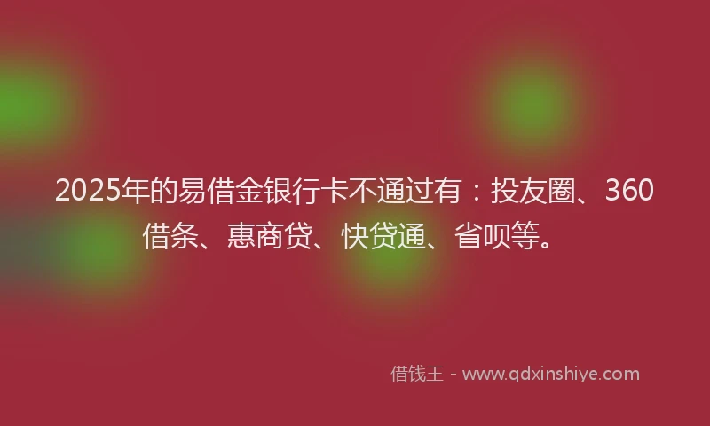 2025年的易借金银行卡不通过有：投友圈、360借条、惠商贷、快贷通、省呗等。