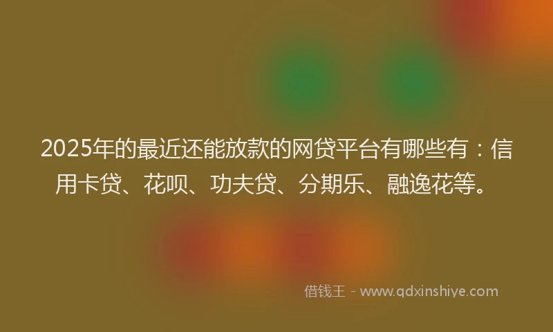 2025年的最近还能放款的网贷平台有哪些有：信用卡贷、花呗、功夫贷、分期乐、融逸花等。