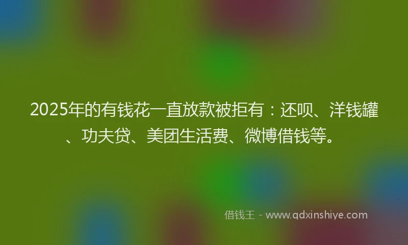 2025年的有钱花一直放款被拒有：还呗、洋钱罐、功夫贷、美团生活费、微博借钱等。
