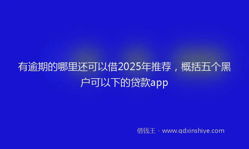 有逾期的哪里还可以借2025年推荐，概括五个黑户可以下的贷款app