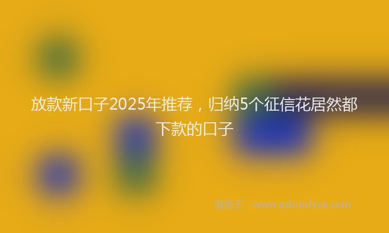 放款新口子2025年推荐，归纳5个征信花居然都下款的口子