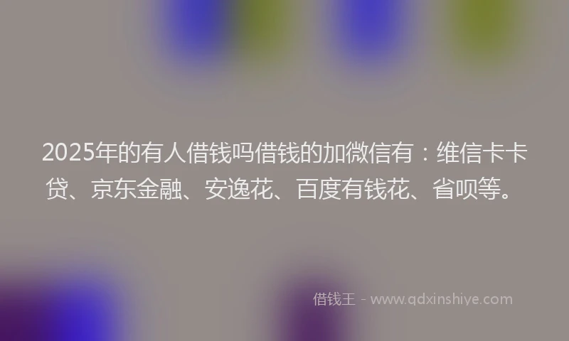 2025年的有人借钱吗借钱的加微信有：维信卡卡贷、京东金融、安逸花、百度有钱花、省呗等。