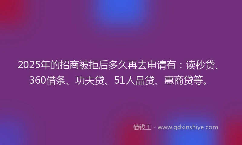 2025年的招商被拒后多久再去申请有：读秒贷、360借条、功夫贷、51人品贷、惠商贷等。