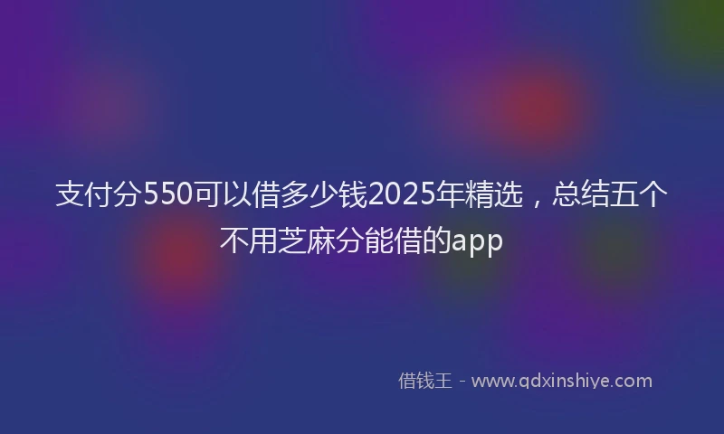 支付分550可以借多少钱2025年精选，总结五个不用芝麻分能借的app