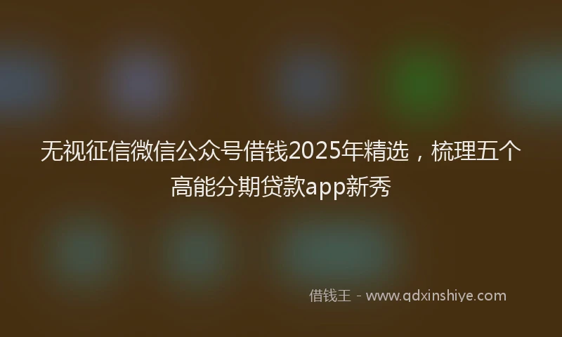 无视征信微信公众号借钱2025年精选，梳理五个高能分期贷款app新秀