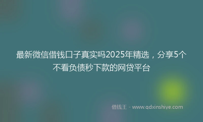 最新微信借钱口子真实吗2025年精选，分享5个不看负债秒下款的网贷平台