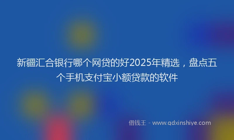 新疆汇合银行哪个网贷的好2025年精选，盘点五个手机支付宝小额贷款的软件