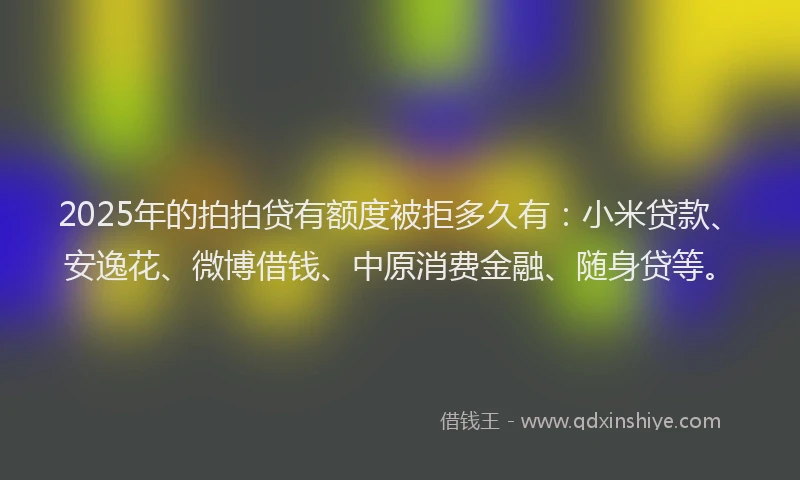 2025年的拍拍贷有额度被拒多久有：小米贷款、安逸花、微博借钱、中原消费金融、随身贷等。