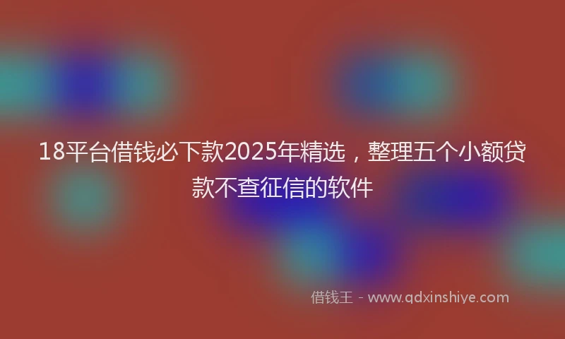 18平台借钱必下款2025年精选，整理五个小额贷款不查征信的软件