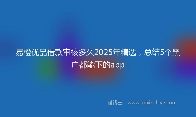 易橙优品借款审核多久2025年精选，总结5个黑户都能下的app