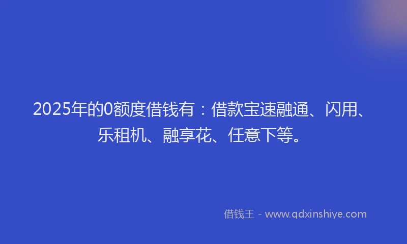 2025年的0额度借钱有：借款宝速融通、闪用、乐租机、融享花、任意下等。