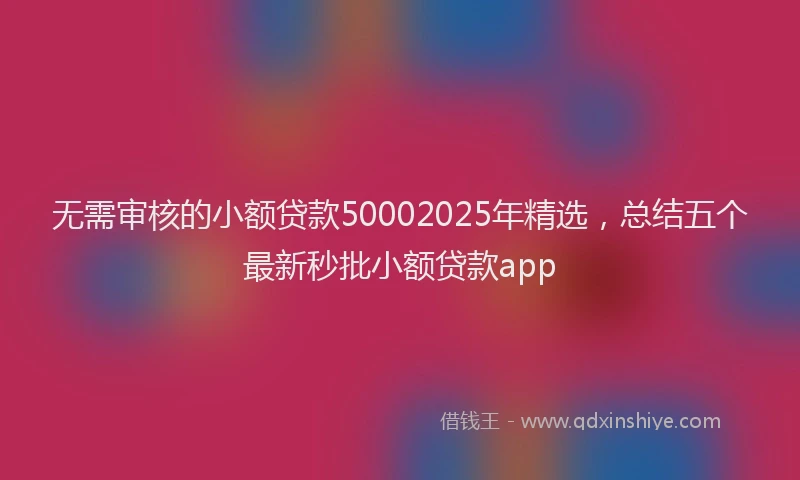 无需审核的小额贷款50002025年精选，总结五个最新秒批小额贷款app