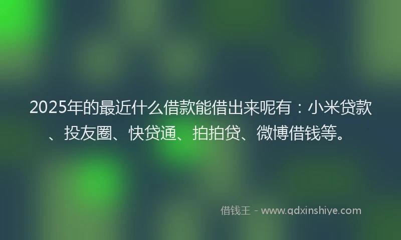 2025年的最近什么借款能借出来呢有：小米贷款、投友圈、快贷通、拍拍贷、微博借钱等。