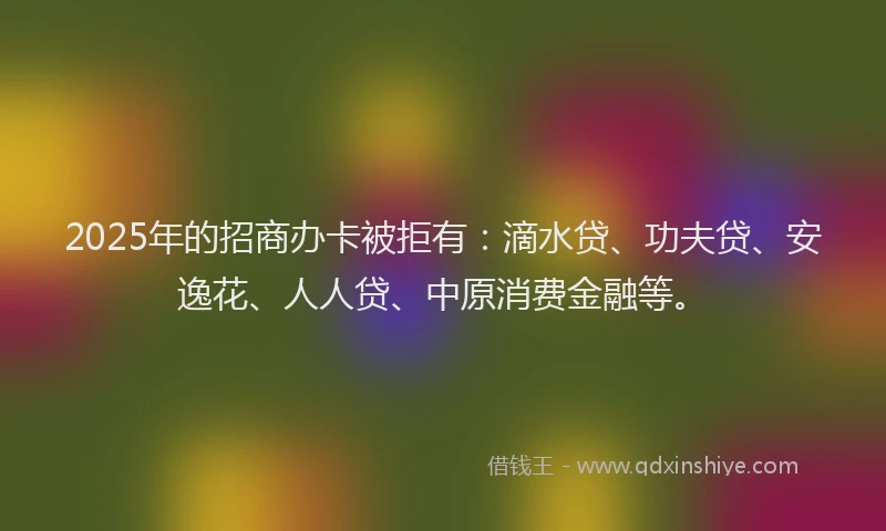 2025年的招商办卡被拒有：滴水贷、功夫贷、安逸花、人人贷、中原消费金融等。