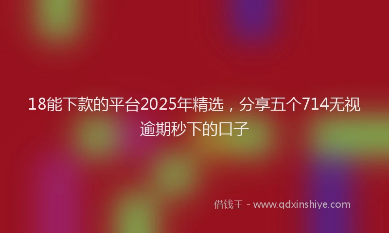 18能下款的平台2025年精选，分享五个714无视逾期秒下的口子