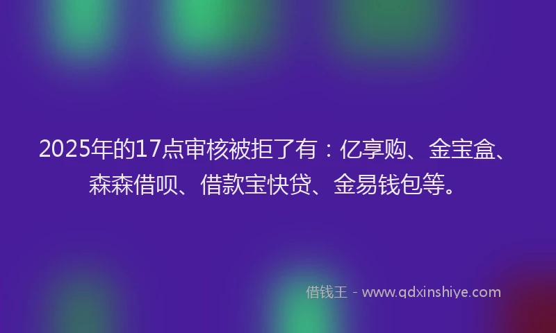 2025年的17点审核被拒了有：亿享购、金宝盒、森森借呗、借款宝快贷、金易钱包等。