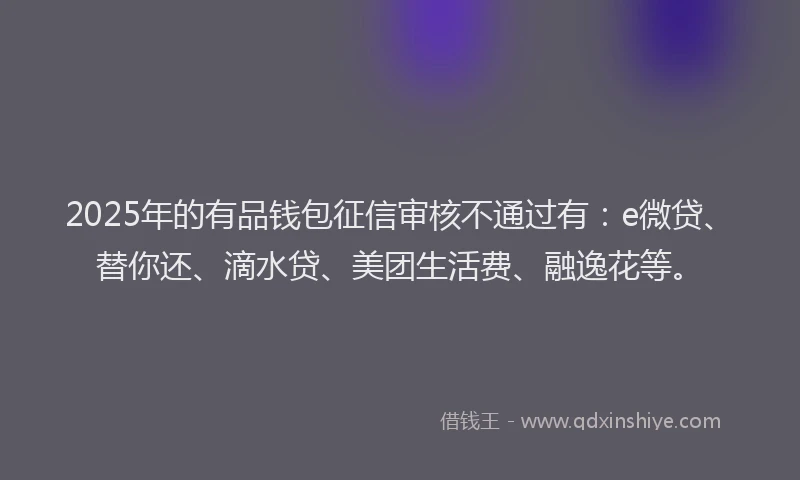 2025年的有品钱包征信审核不通过有：e微贷、替你还、滴水贷、美团生活费、融逸花等。