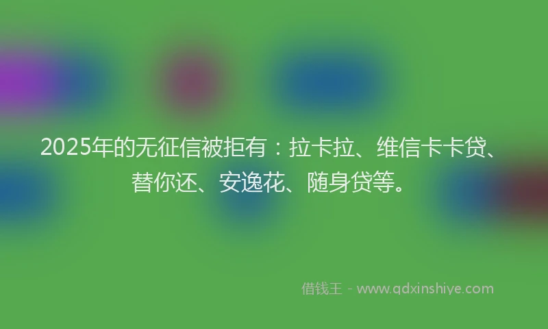 2025年的无征信被拒有：拉卡拉、维信卡卡贷、替你还、安逸花、随身贷等。