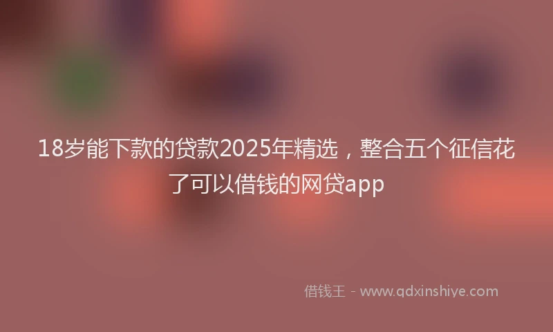 18岁能下款的贷款2025年精选,整合五个征信花了可以借钱的网贷app