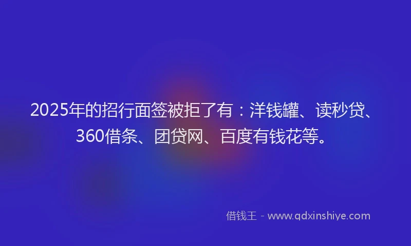 2025年的招行面签被拒了有：洋钱罐、读秒贷、360借条、团贷网、百度有钱花等。